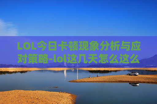 LOL今日卡顿现象分析与应对策略-lol这几天怎么这么卡