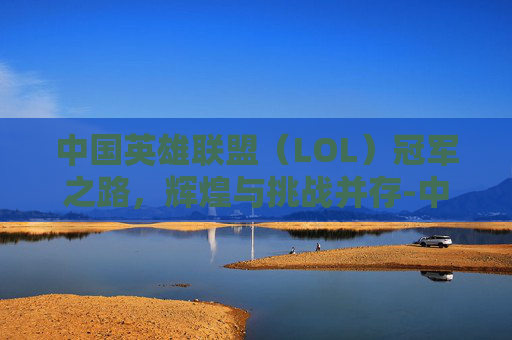 中国英雄联盟（LOL）冠军之路，辉煌与挑战并存-中国lol这几年冠军是谁