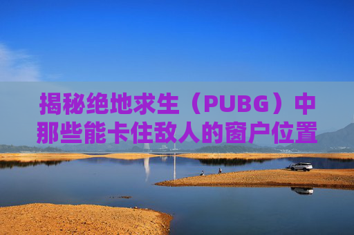 揭秘绝地求生（PUBG）中那些能卡住敌人的窗户位置-绝地求生卡窗户教学