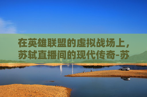 在英雄联盟的虚拟战场上，苏轼直播间的现代传奇-苏轼在哪里直播