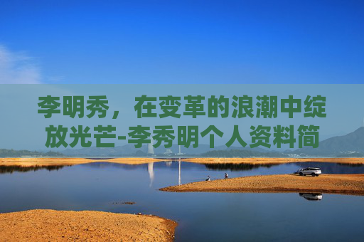 李明秀，在变革的浪潮中绽放光芒-李秀明个人资料简介