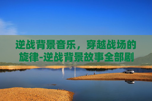 逆战背景音乐，穿越战场的旋律-逆战背景故事全部剧情