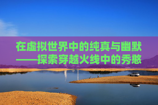 在虚拟世界中的纯真与幽默——探索穿越火线中的秀憨憨现象-cfm憨憨