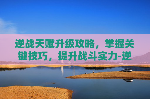 逆战天赋升级攻略，掌握关键技巧，提升战斗实力-逆战天赋升级攻略视频