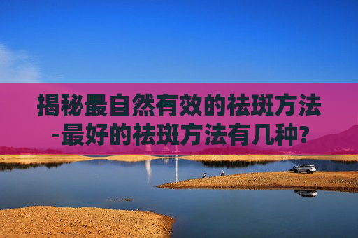 揭秘最自然有效的祛斑方法-最好的祛斑方法有几种?