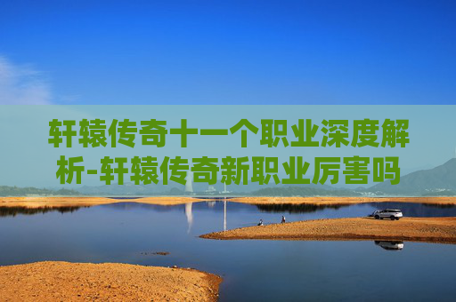 轩辕传奇十一个职业深度解析-轩辕传奇新职业厉害吗