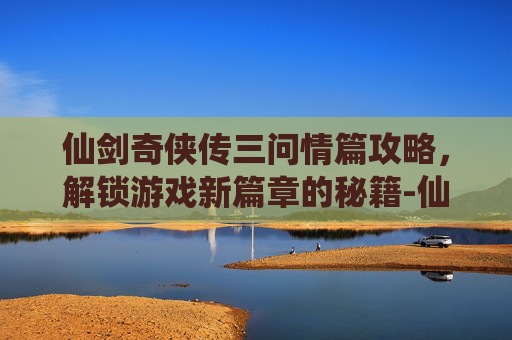 仙剑奇侠传三问情篇攻略，解锁游戏新篇章的秘籍-仙剑奇侠传三问情篇攻略大全