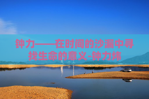 钟力——在时间的沙漏中寻找生命的意义-钟力炜