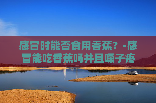 感冒时能否食用香蕉？-感冒能吃香蕉吗并且嗓子疼