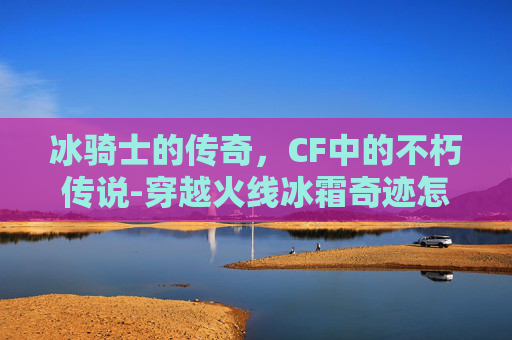 冰骑士的传奇，CF中的不朽传说-穿越火线冰霜奇迹怎么获得