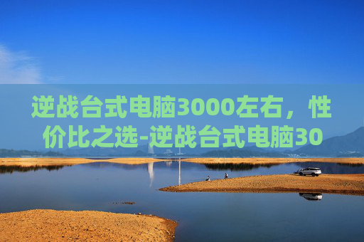 逆战台式电脑3000左右，性价比之选-逆战台式电脑3000左右推荐