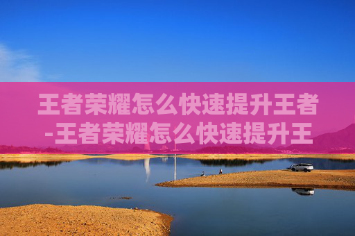 王者荣耀怎么快速提升王者-王者荣耀怎么快速提升王者战力