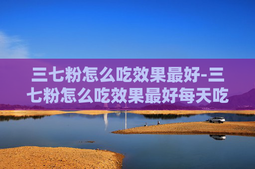 三七粉怎么吃效果最好-三七粉怎么吃效果最好每天吃多少