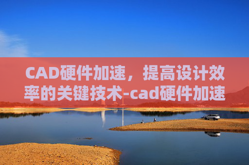 CAD硬件加速，提高设计效率的关键技术-cad硬件加速禁用好还是开启好