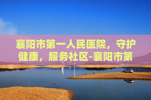 襄阳市第一人民医院，守护健康，服务社区-襄阳市第一人民医院地址
