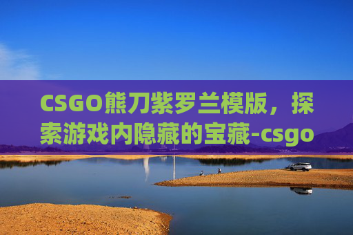 CSGO熊刀紫罗兰模版，探索游戏内隐藏的宝藏-csgo熊刀紫罗兰吃磨损吗