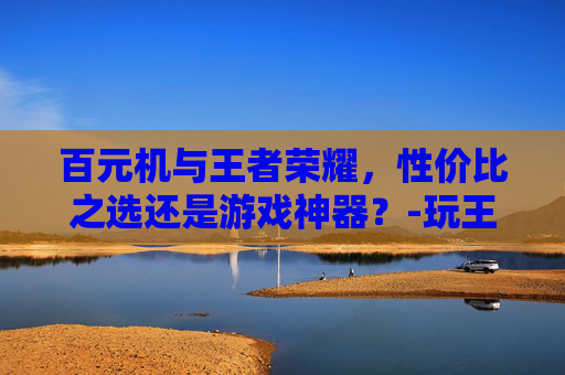 百元机与王者荣耀，性价比之选还是游戏神器？-玩王者荣耀的百元机