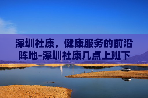 深圳社康，健康服务的前沿阵地-深圳社康几点上班下班时间