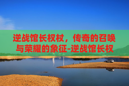 逆战馆长权杖，传奇的召唤与荣耀的象征-逆战馆长权杖有什么用