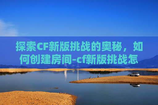 探索CF新版挑战的奥秘，如何创建房间-cf新版挑战怎么创建房间啊