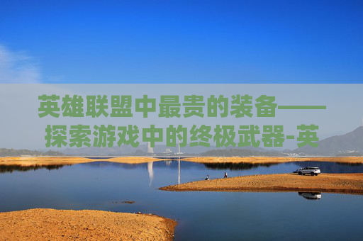 英雄联盟中最贵的装备——探索游戏中的终极武器-英雄联盟里最贵的装备