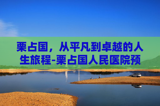 栗占国，从平凡到卓越的人生旅程-栗占国人民医院预约挂号