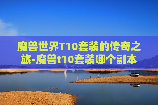 魔兽世界T10套装的传奇之旅-魔兽t10套装哪个副本