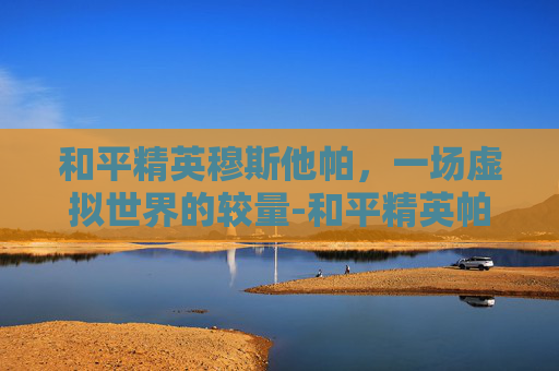 和平精英穆斯他帕，一场虚拟世界的较量-和平精英帕拉莫