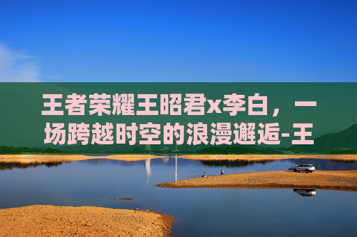 王者荣耀王昭君x李白，一场跨越时空的浪漫邂逅-王者荣耀王昭君x李白开车