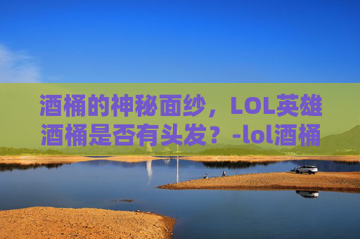 酒桶的神秘面纱，LOL英雄酒桶是否有头发？-lol酒桶叫什么名字