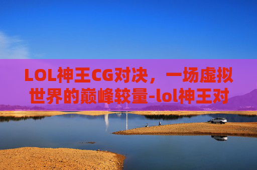 LOL神王CG对决，一场虚拟世界的巅峰较量-lol神王对决宣传视频