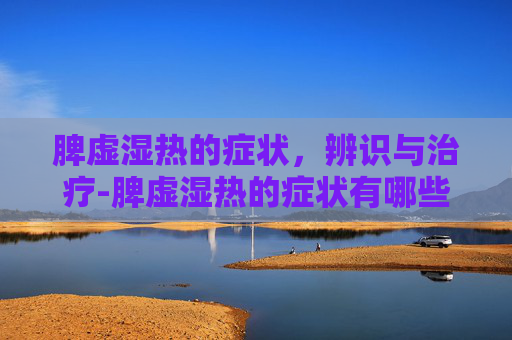 脾虚湿热的症状，辨识与治疗-脾虚湿热的症状有哪些呢