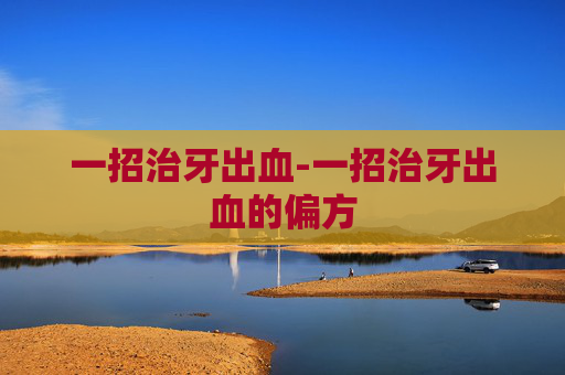 一招治牙出血-一招治牙出血的偏方