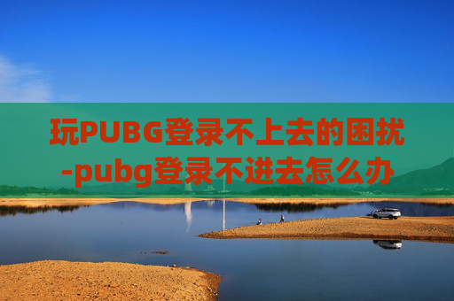 玩PUBG登录不上去的困扰-pubg登录不进去怎么办
