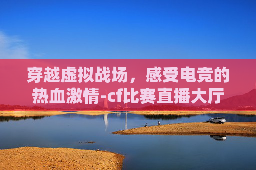 穿越虚拟战场，感受电竞的热血激情-cf比赛直播大厅怎么进