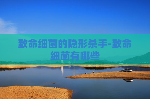 致命细菌的隐形杀手-致命细菌有哪些
