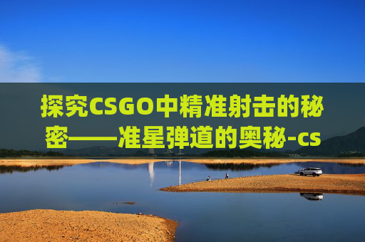 探究CSGO中精准射击的秘密——准星弹道的奥秘-csgo准星和弹道不在一条线上