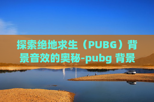 探索绝地求生（PUBG）背景音效的奥秘-pubg 背景音乐