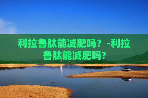利拉鲁肽能减肥吗？-利拉鲁肽能减肥吗?