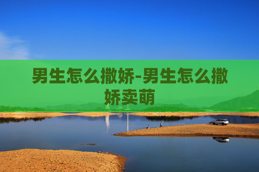 男生怎么撒娇-男生怎么撒娇卖萌
