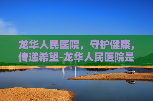 龙华人民医院，守护健康，传递希望-龙华人民医院是三甲吗