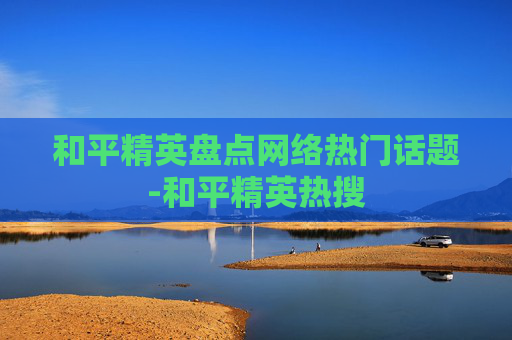 和平精英盘点网络热门话题-和平精英热搜