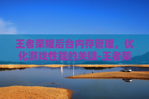 王者荣耀后台内存管理，优化游戏性能的关键-王者荣耀内存占太多怎么办?
