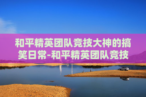 和平精英团队竞技大神的搞笑日常-和平精英团队竞技大神搞笑图片