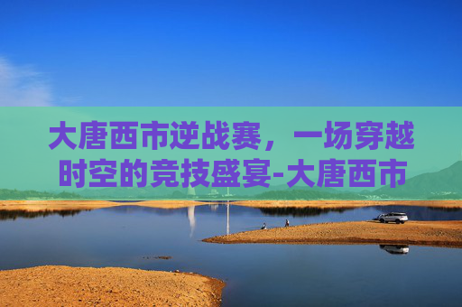 大唐西市逆战赛，一场穿越时空的竞技盛宴-大唐西市2021有什么活动