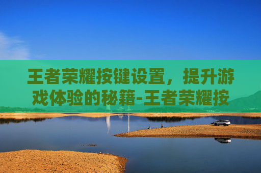 王者荣耀按键设置，提升游戏体验的秘籍-王者荣耀按键设置怎么还原