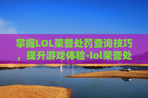 掌握LOL荣誉处罚查询技巧，提升游戏体验-lol荣誉处罚查询官网