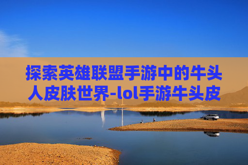 探索英雄联盟手游中的牛头人皮肤世界-lol手游牛头皮肤多少钱
