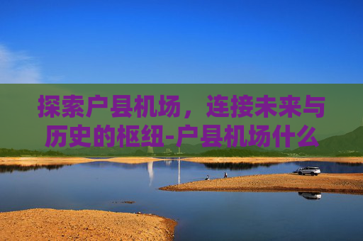 探索户县机场，连接未来与历史的枢纽-户县机场什么时候建的