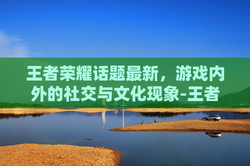 王者荣耀话题最新，游戏内外的社交与文化现象-王者荣耀话题大全